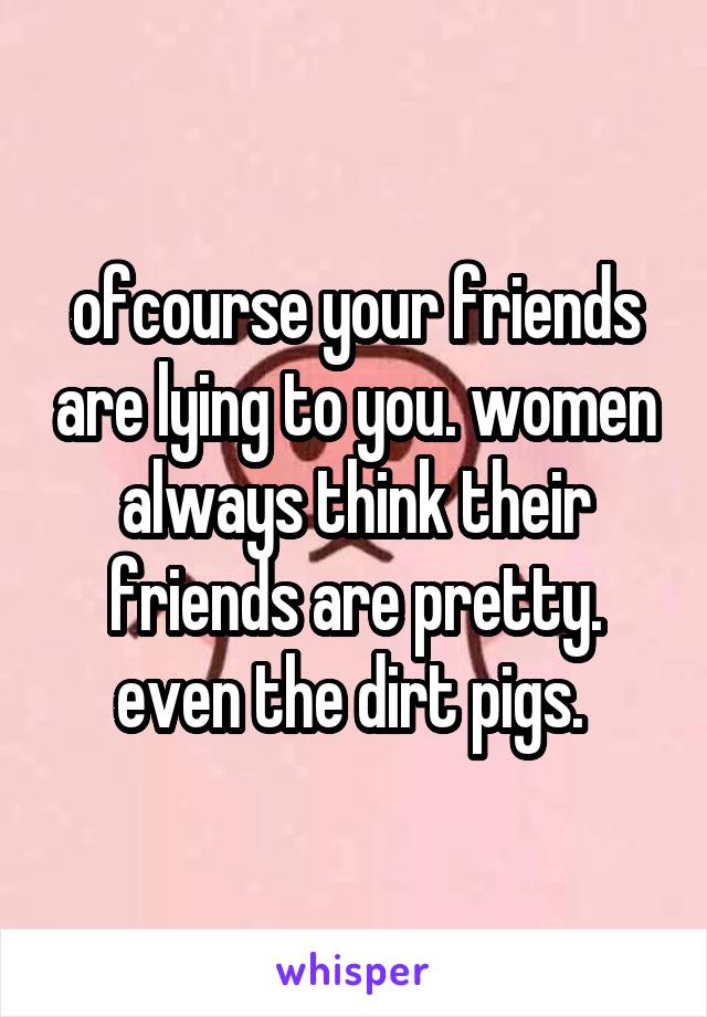ofcourse your friends are lying to you. women always think their friends are pretty. even the dirt pigs. 