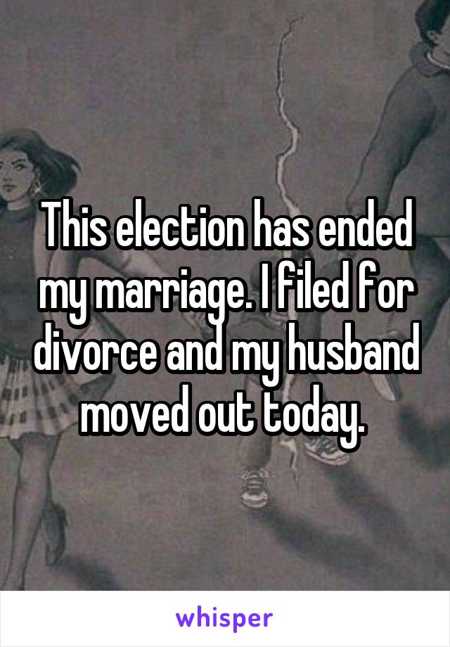 This election has ended my marriage. I filed for divorce and my husband moved out today. 