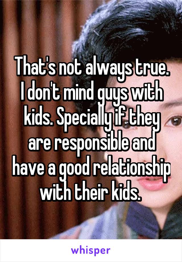 That's not always true. I don't mind guys with kids. Specially if they are responsible and have a good relationship with their kids. 