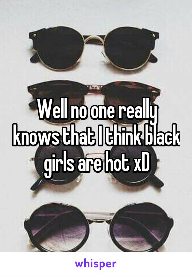 Well no one really knows that I think black girls are hot xD