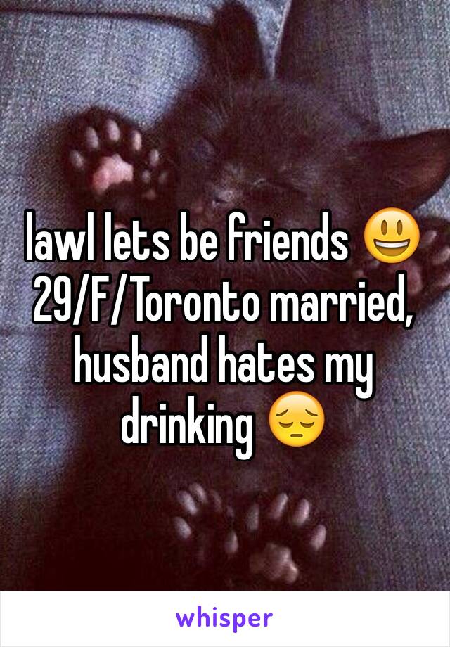 lawl lets be friends 😃 29/F/Toronto married, husband hates my drinking 😔