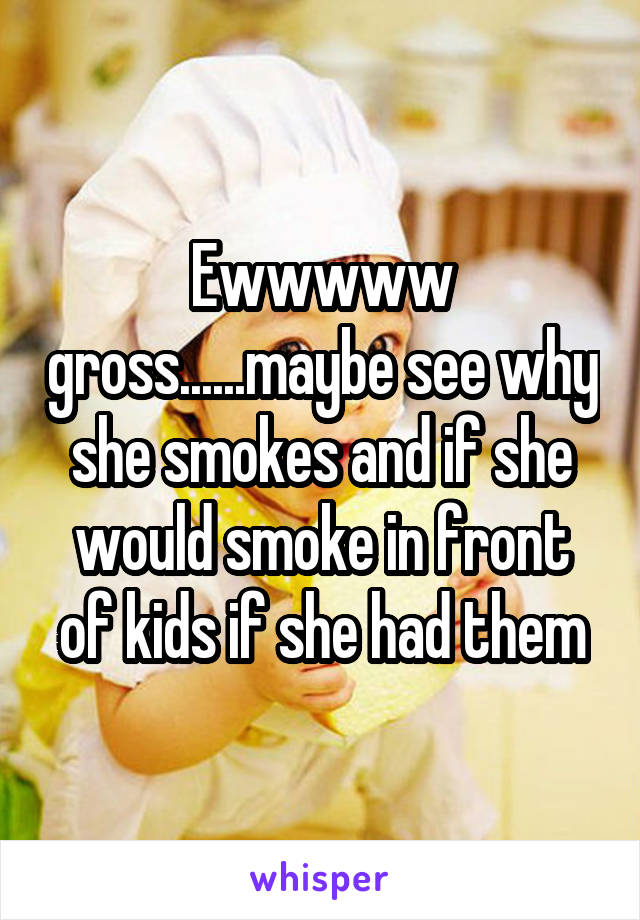 Ewwwww gross......maybe see why she smokes and if she would smoke in front of kids if she had them