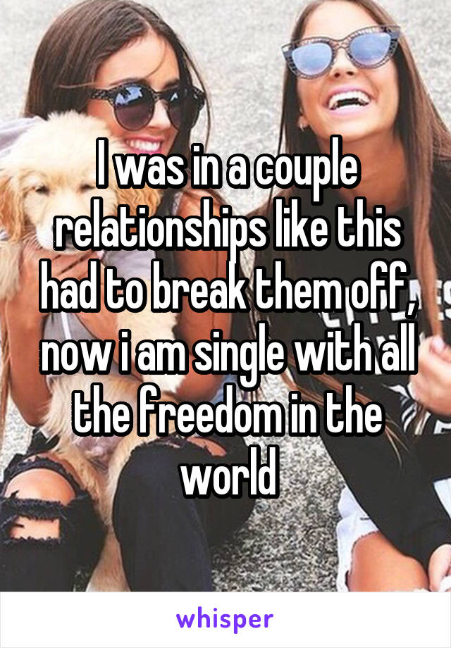 I was in a couple relationships like this had to break them off, now i am single with all the freedom in the world