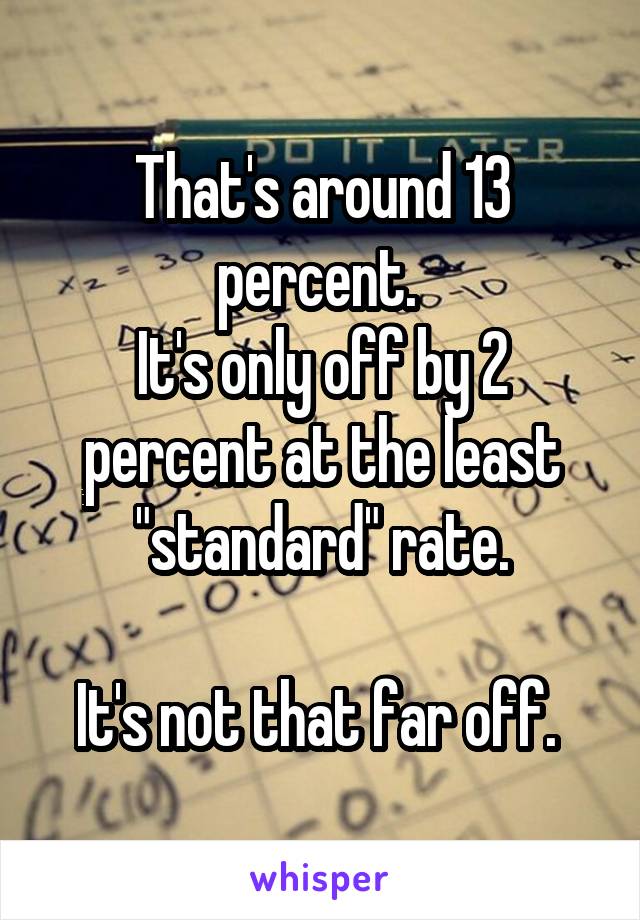 That's around 13 percent. 
It's only off by 2 percent at the least "standard" rate.

It's not that far off. 