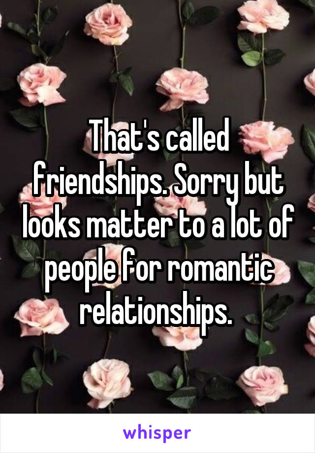 That's called friendships. Sorry but looks matter to a lot of people for romantic relationships. 