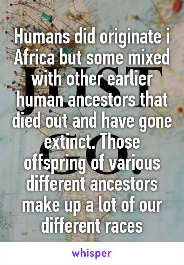 Humans did originate i Africa but some mixed with other earlier human ancestors that died out and have gone extinct. Those offspring of various different ancestors make up a lot of our different races
