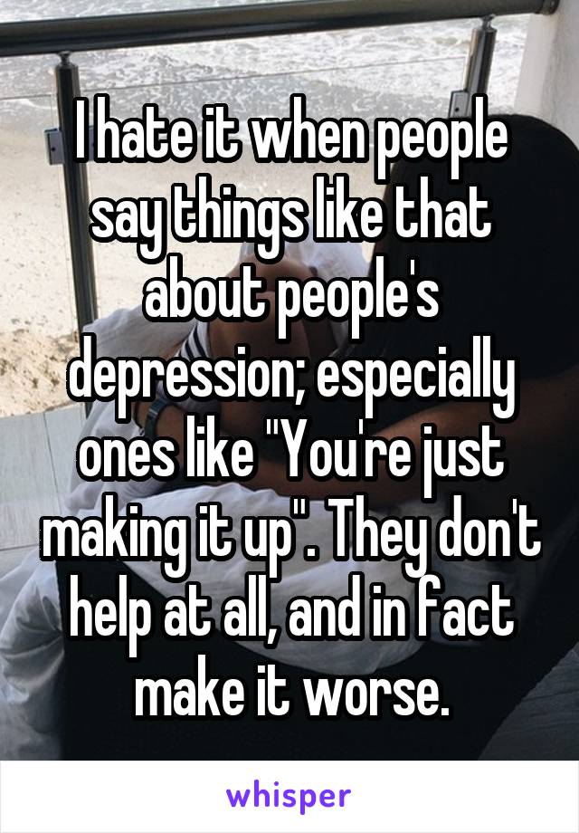 I hate it when people say things like that about people's depression; especially ones like "You're just making it up". They don't help at all, and in fact make it worse.