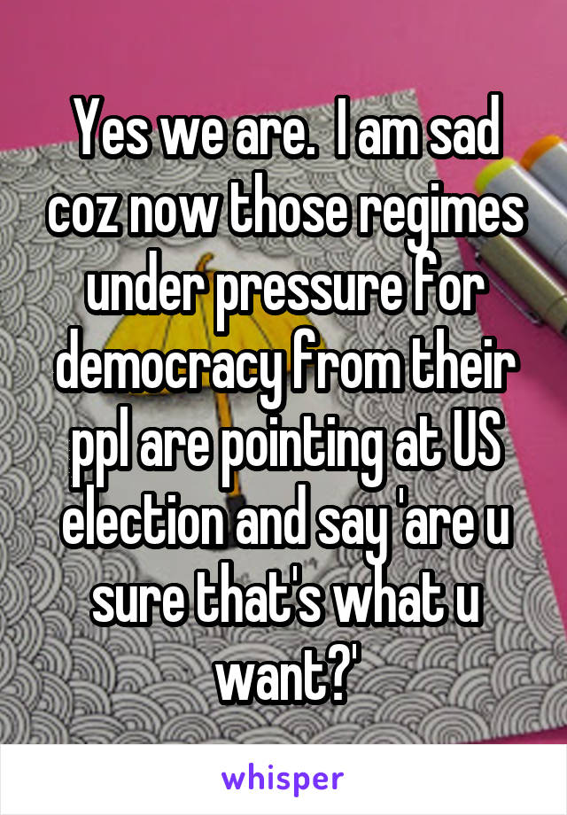 Yes we are.  I am sad coz now those regimes under pressure for democracy from their ppl are pointing at US election and say 'are u sure that's what u want?'