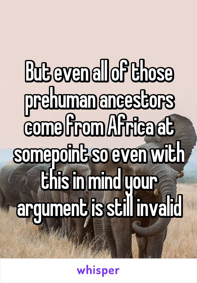 But even all of those prehuman ancestors come from Africa at somepoint so even with this in mind your argument is still invalid