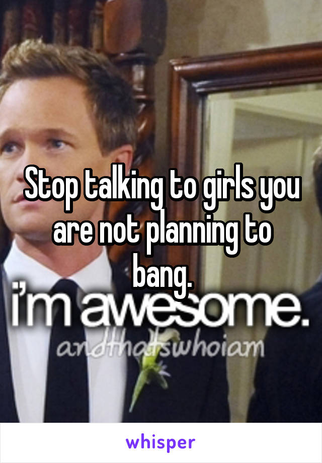 Stop talking to girls you are not planning to bang.