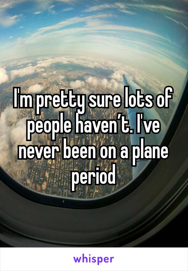 I'm pretty sure lots of people haven’t. I've never been on a plane period