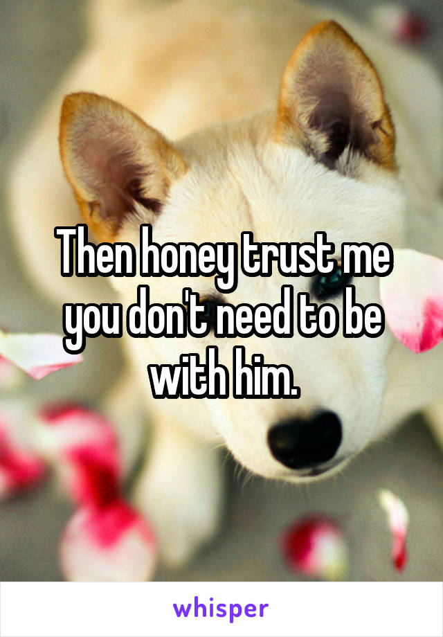 Then honey trust me you don't need to be with him.