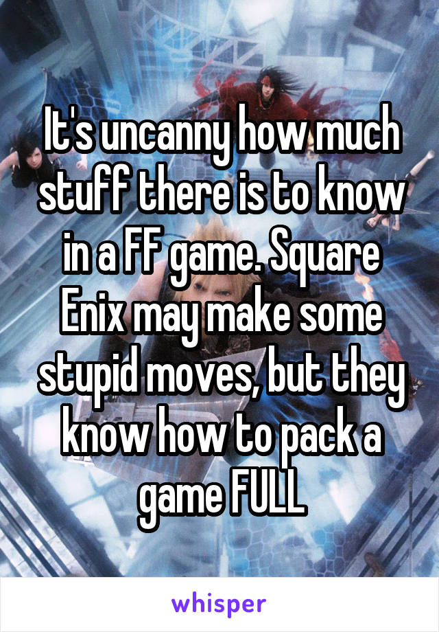 It's uncanny how much stuff there is to know in a FF game. Square Enix may make some stupid moves, but they know how to pack a game FULL
