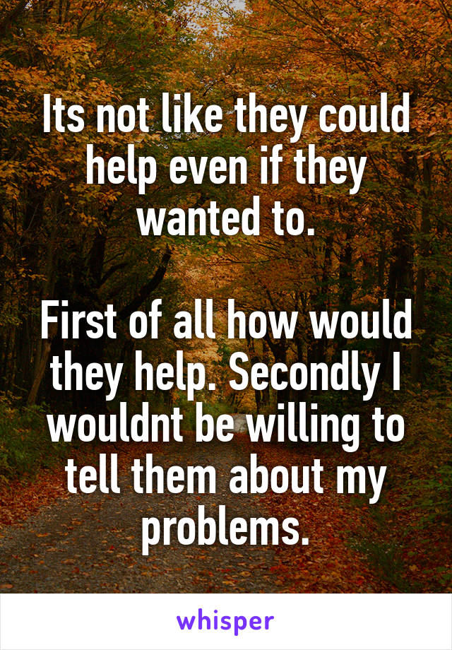 Its not like they could help even if they wanted to.

First of all how would they help. Secondly I wouldnt be willing to tell them about my problems.