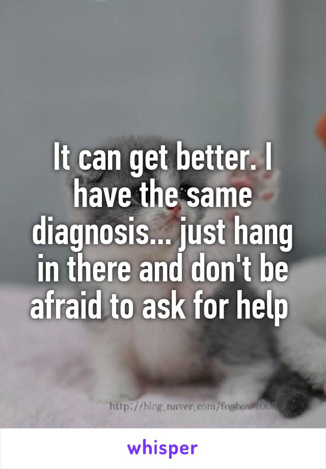It can get better. I have the same diagnosis... just hang in there and don't be afraid to ask for help 