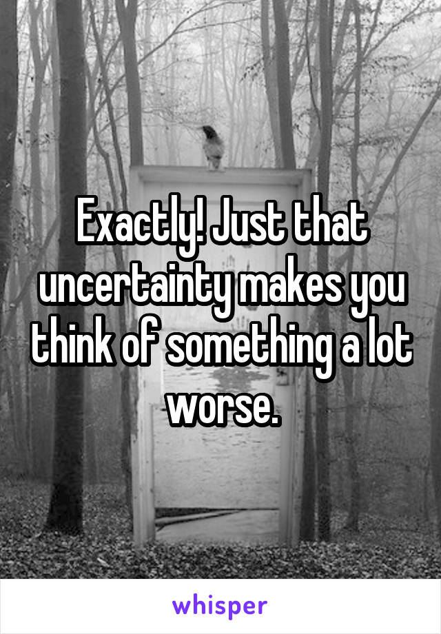 Exactly! Just that uncertainty makes you think of something a lot worse.