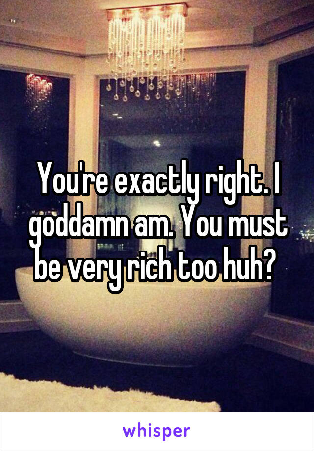 You're exactly right. I goddamn am. You must be very rich too huh? 