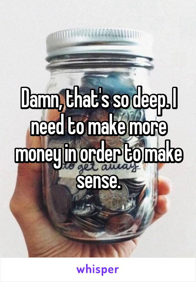 Damn, that's so deep. I need to make more money in order to make sense.