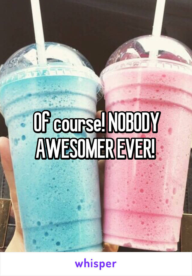 Of course! NOBODY AWESOMER EVER! 