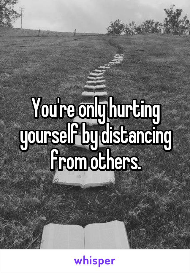 You're only hurting yourself by distancing from others.