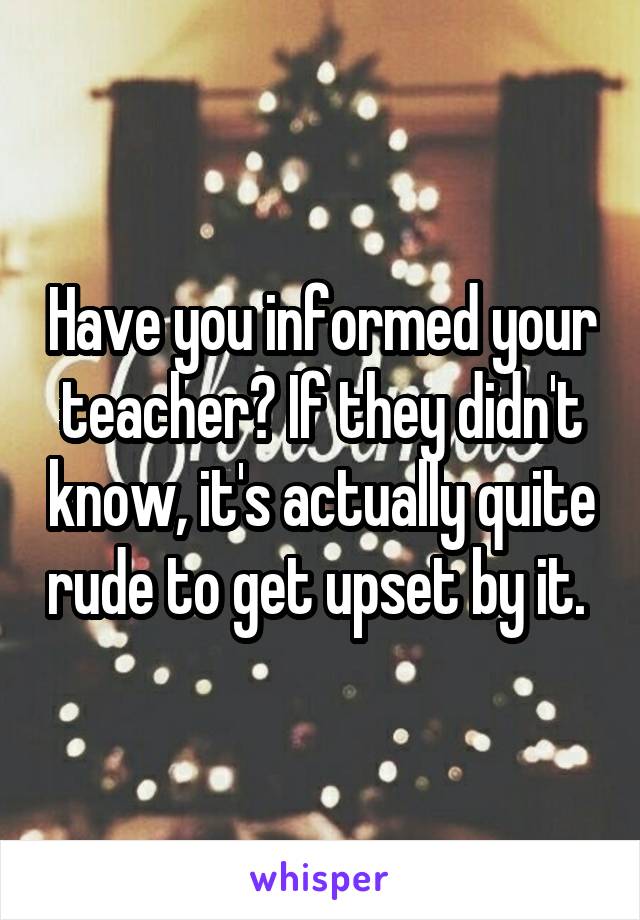 Have you informed your teacher? If they didn't know, it's actually quite rude to get upset by it. 