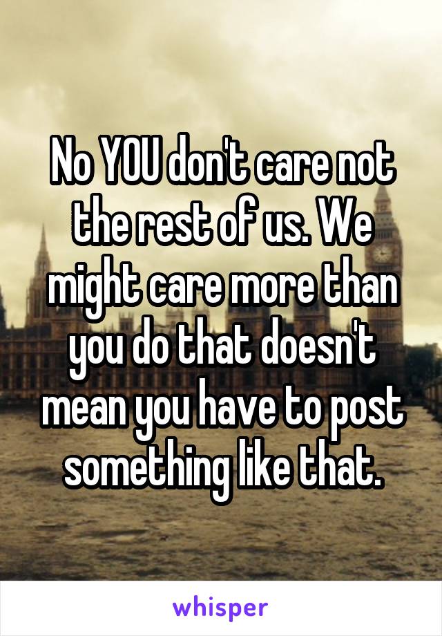 No YOU don't care not the rest of us. We might care more than you do that doesn't mean you have to post something like that.