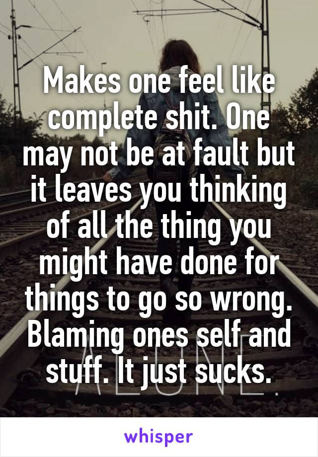 Makes one feel like complete shit. One may not be at fault but it leaves you thinking of all the thing you might have done for things to go so wrong. Blaming ones self and stuff. It just sucks.