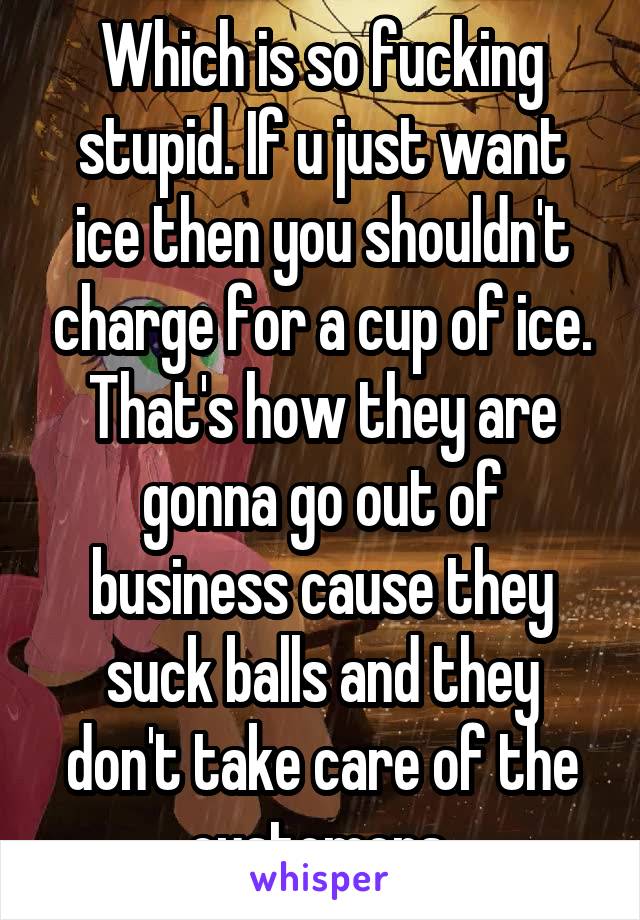 Which is so fucking stupid. If u just want ice then you shouldn't charge for a cup of ice. That's how they are gonna go out of business cause they suck balls and they don't take care of the customers 
