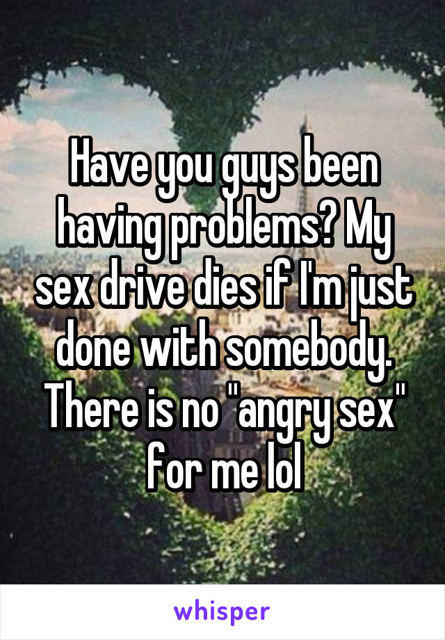 Have you guys been having problems? My sex drive dies if I'm just done with somebody. There is no "angry sex" for me lol