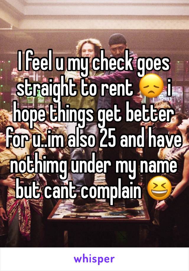 I feel u my check goes straight to rent 😞 i hope things get better for u..im also 25 and have nothimg under my name but cant complain 😆