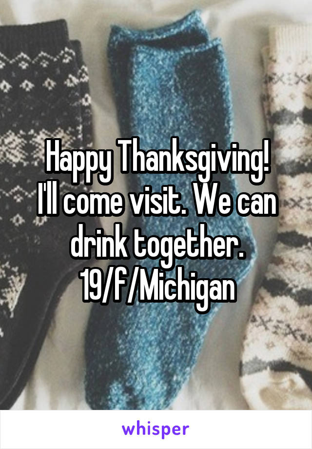 Happy Thanksgiving!
I'll come visit. We can drink together. 19/f/Michigan