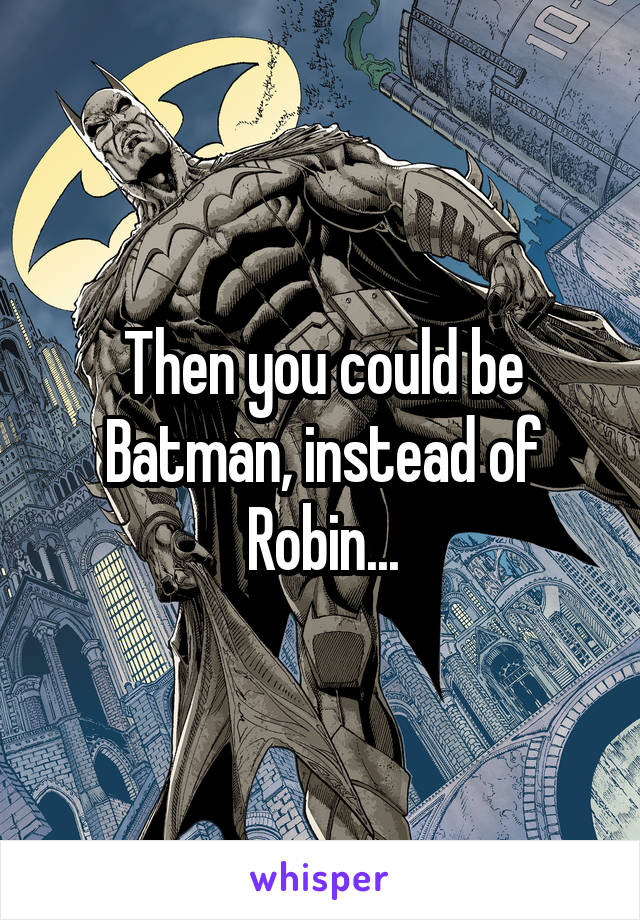 Then you could be Batman, instead of Robin...
