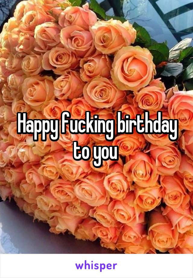Happy fucking birthday to you 
