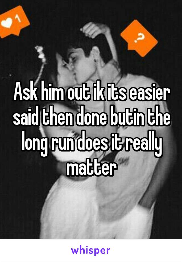 Ask him out ik its easier said then done butin the long run does it really matter