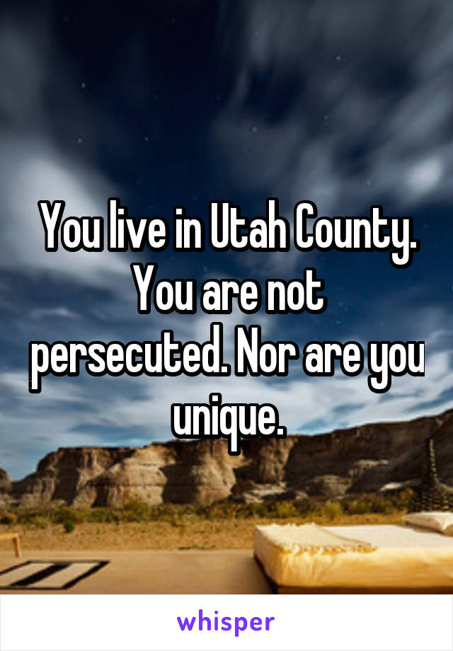 You live in Utah County. You are not persecuted. Nor are you unique.