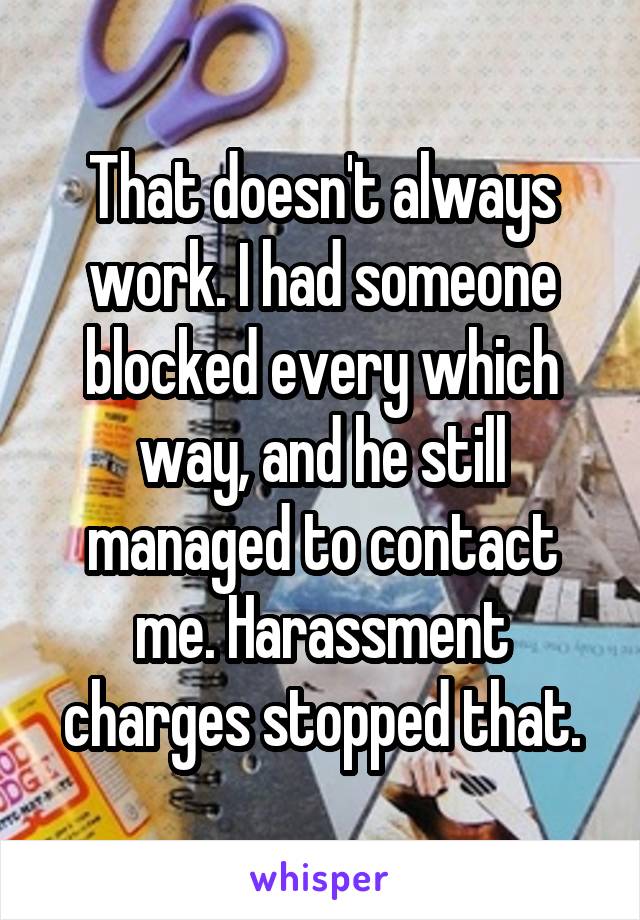 That doesn't always work. I had someone blocked every which way, and he still managed to contact me. Harassment charges stopped that.