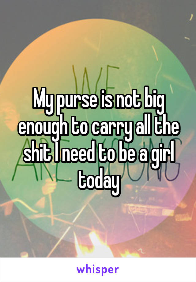 My purse is not big enough to carry all the shit I need to be a girl today