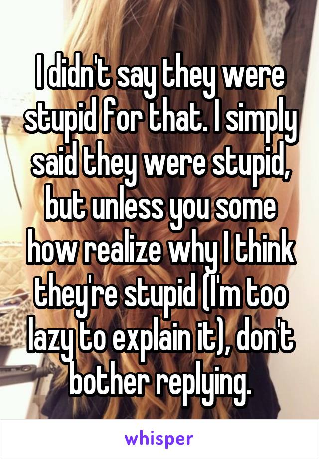 I didn't say they were stupid for that. I simply said they were stupid, but unless you some how realize why I think they're stupid (I'm too lazy to explain it), don't bother replying.