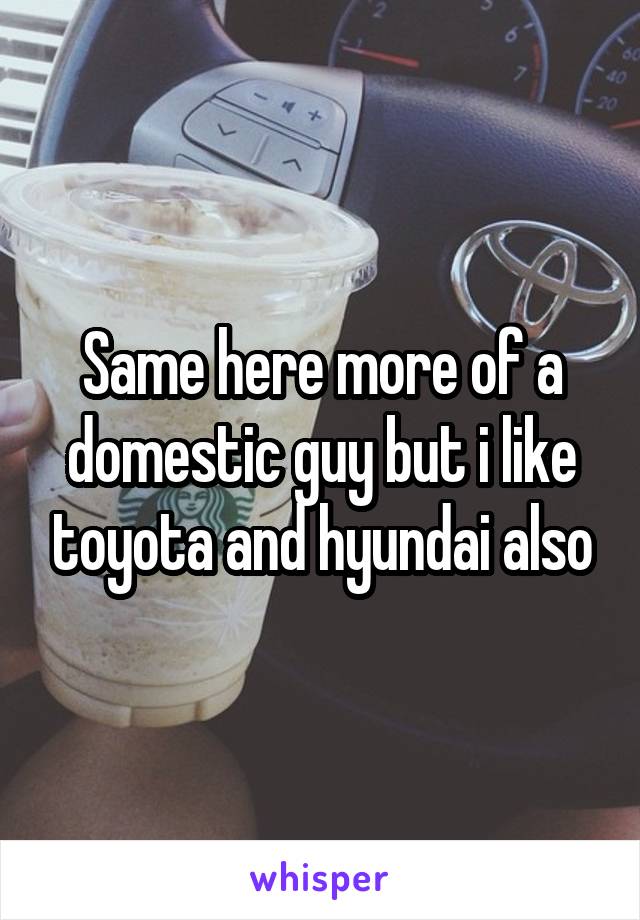 Same here more of a domestic guy but i like toyota and hyundai also