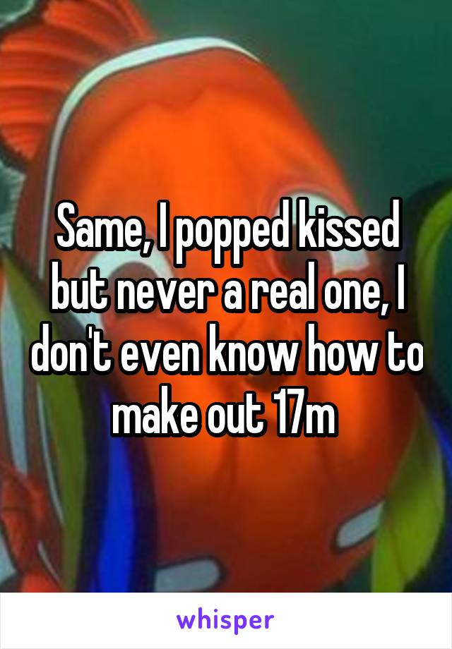 Same, I popped kissed but never a real one, I don't even know how to make out 17m 