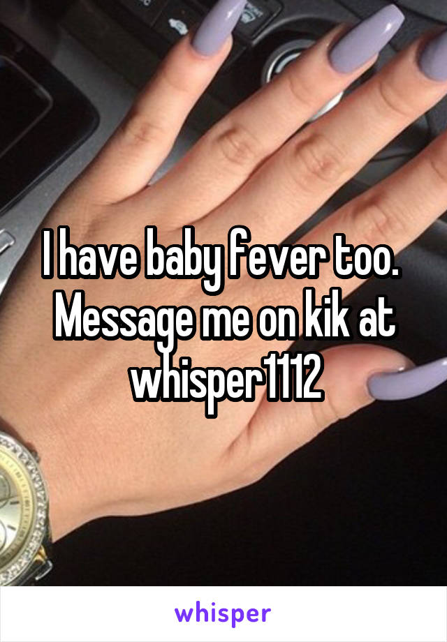 I have baby fever too.  Message me on kik at whisper1112