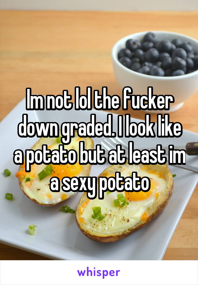 Im not lol the fucker down graded. I look like a potato but at least im a sexy potato