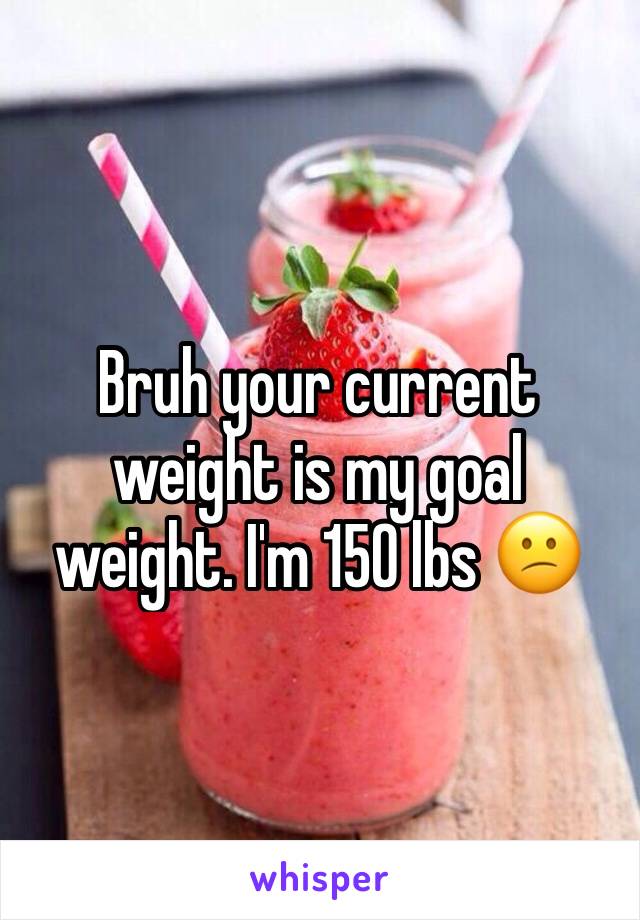 Bruh your current weight is my goal weight. I'm 150 lbs 😕 