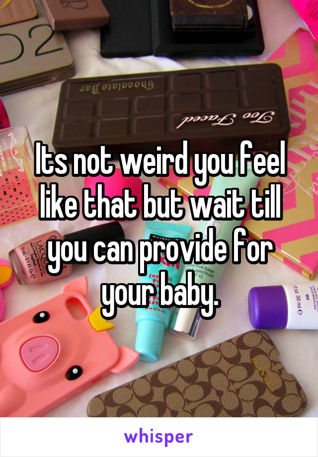 Its not weird you feel like that but wait till you can provide for your baby.