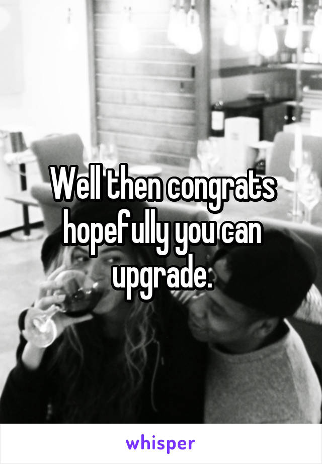 Well then congrats hopefully you can upgrade.