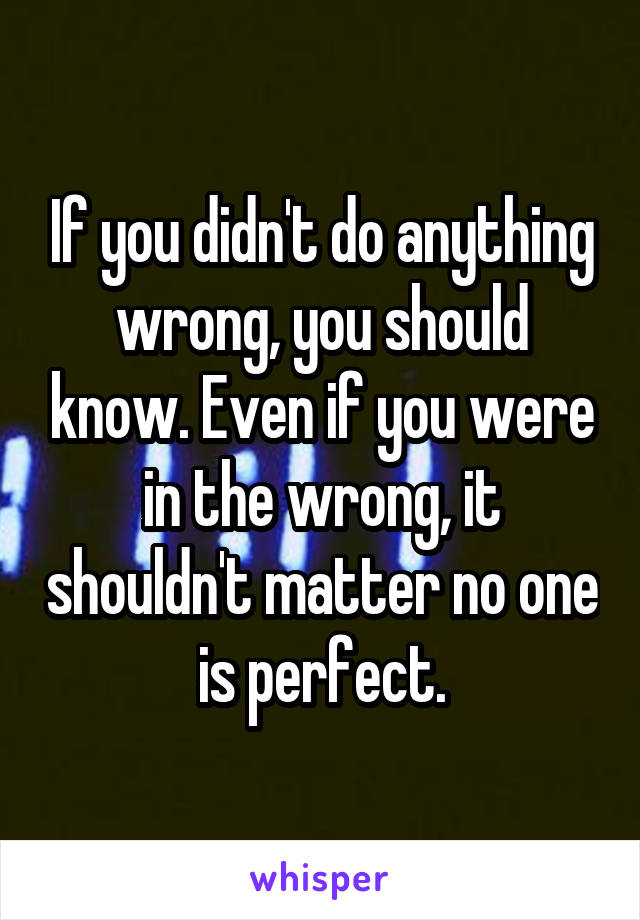 If you didn't do anything wrong, you should know. Even if you were in the wrong, it shouldn't matter no one is perfect.