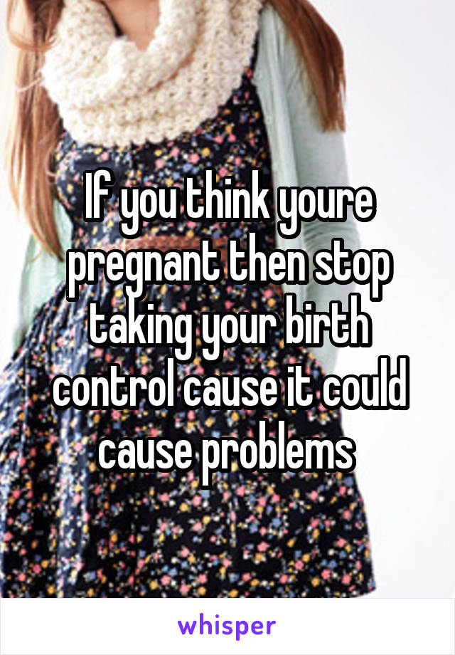If you think youre pregnant then stop taking your birth control cause it could cause problems 