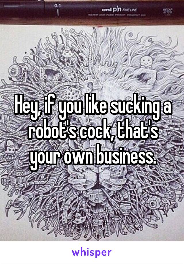 Hey, if you like sucking a robot's cock, that's your own business.