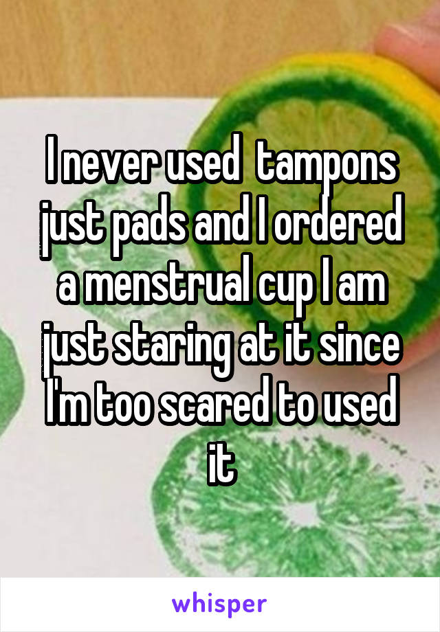 I never used  tampons just pads and I ordered a menstrual cup I am just staring at it since I'm too scared to used it