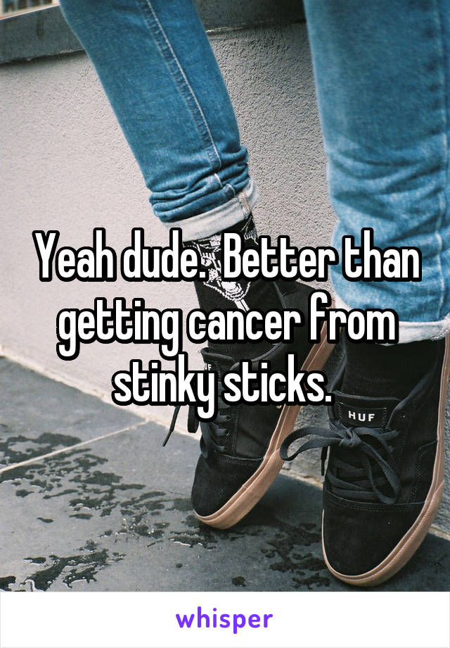 Yeah dude.  Better than getting cancer from stinky sticks. 